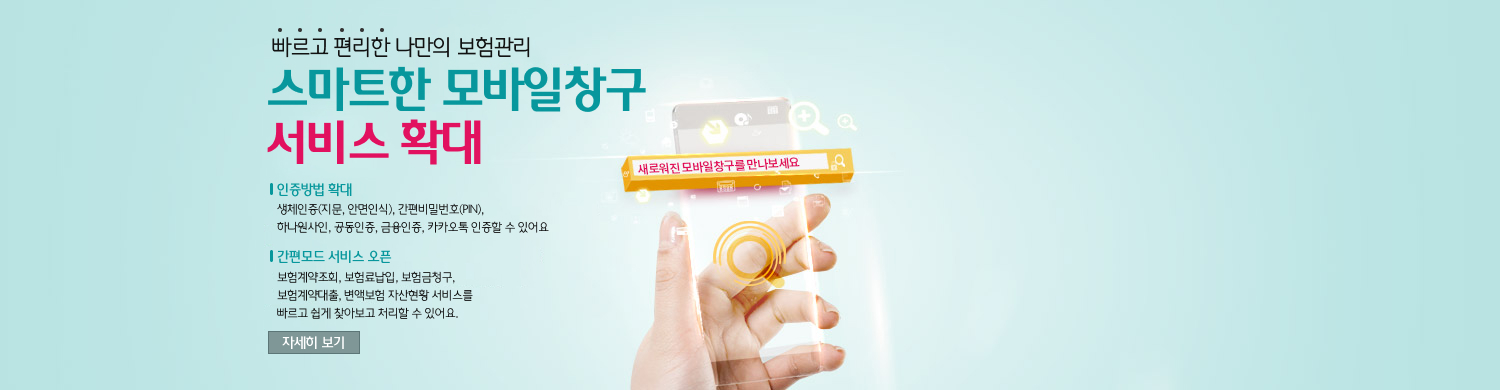 빠르고 편리한 나만의 보험관리 스마트한 모바일창구 서비스 확대 / 인증방법 확대-생체인증(지문, 안면인식), 간편비밀번호(PIN),카카오페이 인증 신설 /신규서비스 확대(현행 14개 → 개편 47개)-해지, 중도인출, 중도급부금, 연금신청/지급, 만기보험금 -서류보완, 변액보험 펀드 변경, 계약변경, 안내장 조회 -고객센터 전화상담 예약 / 자세히 보기