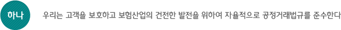 하나, 우리는 고객을 보호하고 보험산업의 건전한 발전을 위하여 자율적으로 공정거래법규를 준수한다.