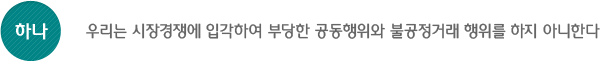 하나, 우리는 시장경쟁에 입각하여 부당한 공동행위와 불공정거래 행위를 하지 아니한다.
