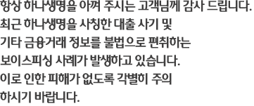 항상 하나생명을 아껴 주시는 고객님께 감사 드립니다. 최근 하나생명을 사칭한 대출 사기 및 기타 금융거래 정보를 불법으로 편취하는 보이스피싱 사례가 발생하고 있습니다. 이로 인한 피해가 없도록 각별히 주의 하시기 바랍니다.