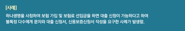 사례 : 하나생명을 사칭하여 보험 가입 및 보험료 선입금을 하면 대출 신청이 가능하다고 하여 불특정 다수에게 문자와 대출 신청서, 신용보증신청서 작성을 요구한 사례가 발생함.