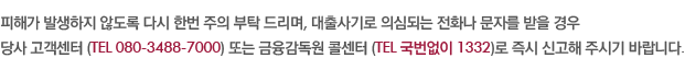 피해가 발생하지 않도록 다시 한번 주의 부탁 드리며, 대출사기로 의심되는 전화나 문자를 받을 경우 당사 고객센터 (TEL 080-3488-7000) 또는 금융감독원 콜센터 (TEL 국번없이 1332)로 즉시 신고해 주시기 바랍니다.